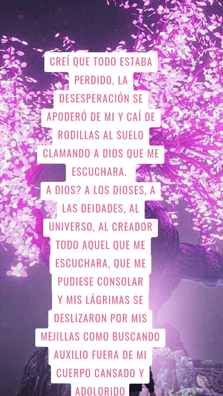 Creí que todo estaba perdido, la desesperación se apoderó de mi y caí de rodillas al suelo clamando a Dios que me escuchara. 
A Dios? A los dioses, a las deidades, al universo, al creador todo aquel que me escuchara, que me pudiese consolar
Y mis lágrimas se deslizaron por mis mejillas como buscando auxilio fuera de mi cuerpo cansado y adolorido Manuescritos