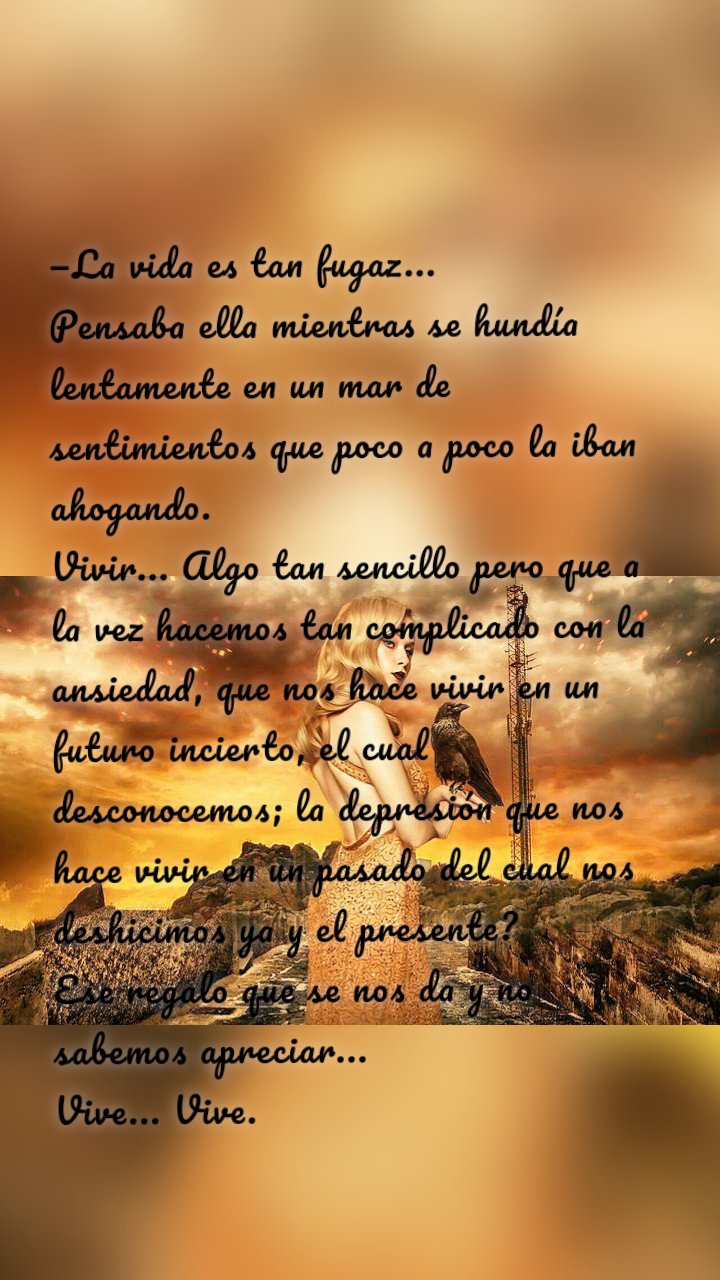 —La vida es tan fugaz... 
Pensaba ella mientras se hundía lentamente en un mar de sentimientos que poco a poco la iban ahogando. 
Vivir... Algo tan sencillo pero que a la vez hacemos tan complicado con la ansiedad, que nos hace vivir en un futuro incierto, el cual desconocemos; la depresión que nos hace vivir en un pasado del cual nos deshicimos ya y el presente? 
Ese regalo que se nos da y no sabemos apreciar... 
Vive... Vive. 