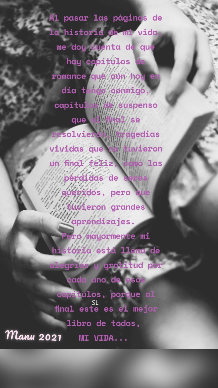 Al pasar las páginas de la historia de mi vida, me doy cuenta de que hay capítulos de romance que aún hoy en día tengo conmigo, capítulos de suspenso que al final se resolvieron, tragedias vividas que no tuvieron un final feliz, como las pérdidas de seres queridos, pero que tuvieron grandes aprendizajes. 
Pero mayormente mi historia está llena de alegrías y gratitud por cada uno de esos capítulos, porque al final este es el mejor libro de todos, 
MI VIDA...  Manu 2021