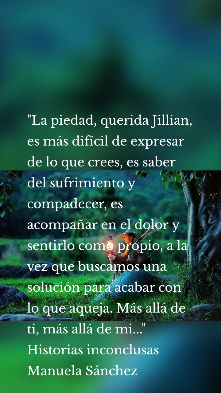 "La piedad, querida Jillian, es más difícil de expresar de lo que crees, es saber del sufrimiento y compadecer, es acompañar en el dolor y sentirlo como propio, a la vez que buscamos una solución para acabar con lo que aqueja. Más allá de ti, más allá de mi..."
Historias inconclusas
Manuela Sánchez