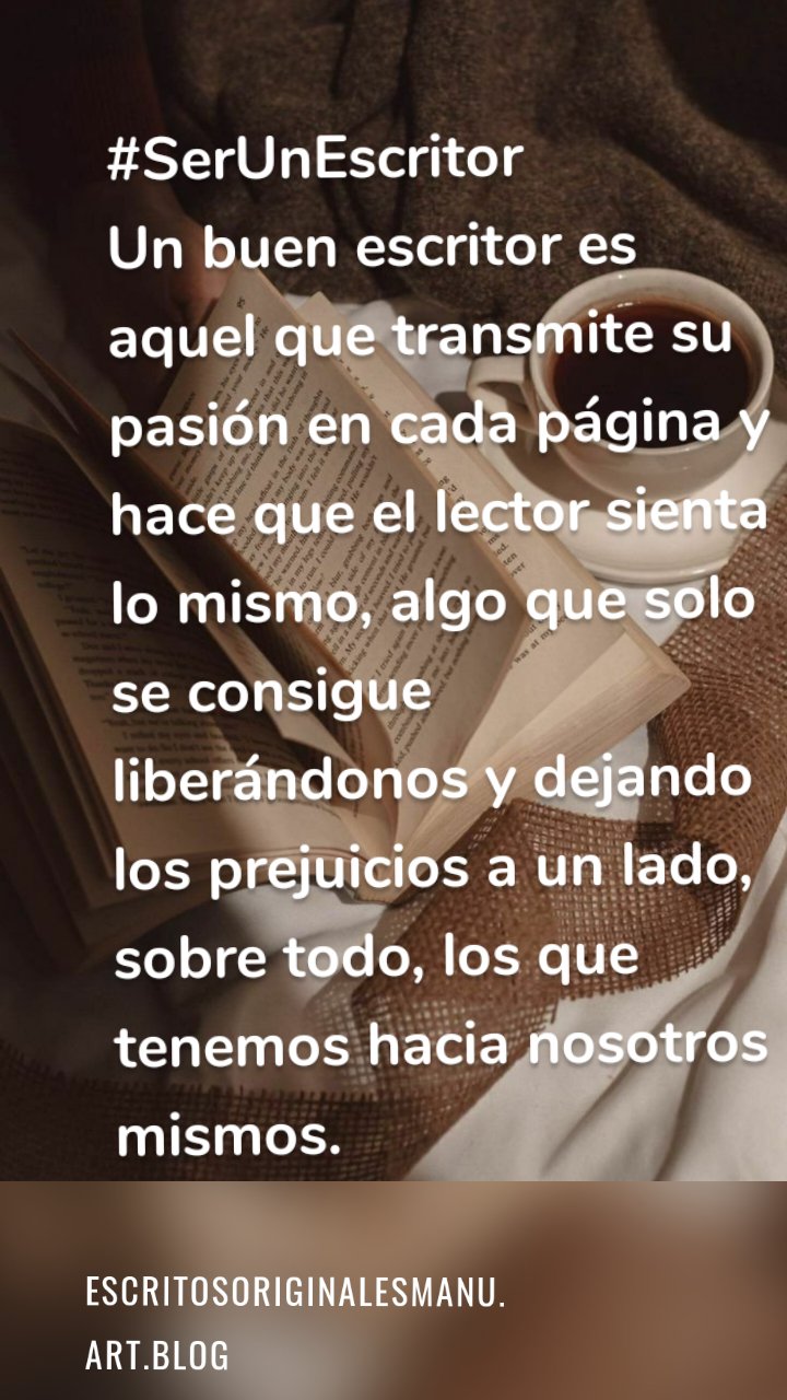 #SerUnEscritor 
Un buen escritor es aquel que transmite su pasión en cada página y hace que el lector sienta lo mismo, algo que solo se consigue liberándonos y dejando los prejuicios a un lado, sobre todo, los que tenemos hacia nosotros mismos. Escritosoriginalesmanu.art.blog