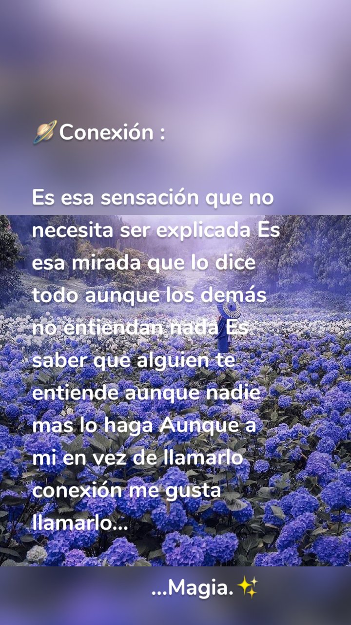 🪐Conexión :

Es esa sensación que no necesita ser explicada Es esa mirada que lo dice todo aunque los demás no entiendan nada Es saber que alguien te entiende aunque nadie mas lo haga Aunque a mi en vez de llamarlo conexión me gusta llamarlo... 

                    ...Magia.✨