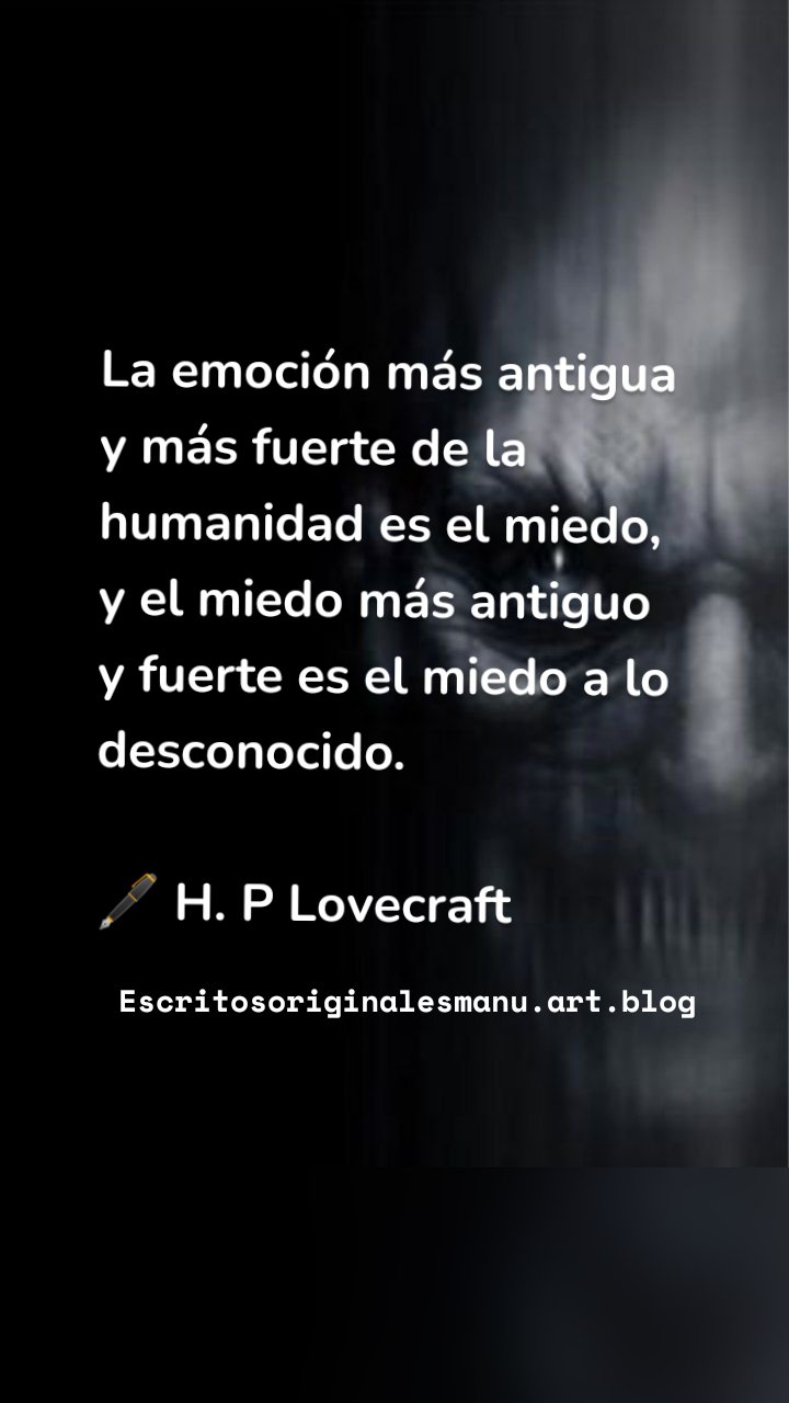 La emoción más antigua y más fuerte de la humanidad es el miedo, y el miedo más antiguo y fuerte es el miedo a lo desconocido.

🖋 H. P Lovecraft Escritosoriginalesmanu.art.blog